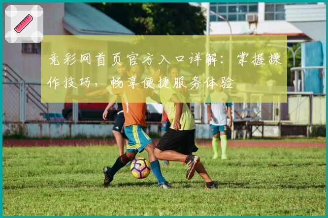 竞彩网首页官方入口详解：掌握操作技巧，畅享便捷服务体验