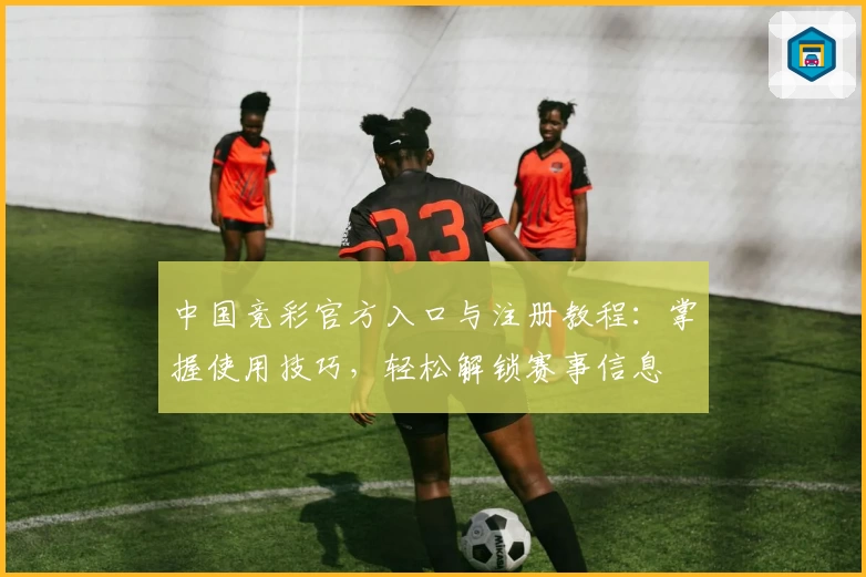 中国竞彩官方入口与注册教程:掌握使用技巧,轻松解锁赛事信息