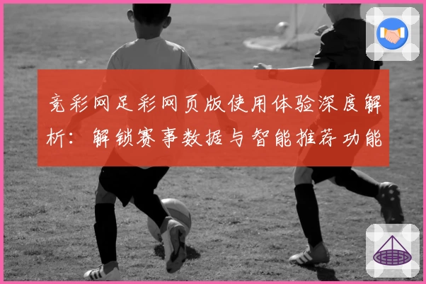 竞彩网足彩网页版使用体验深度解析：解锁赛事数据与智能推荐功能亮点