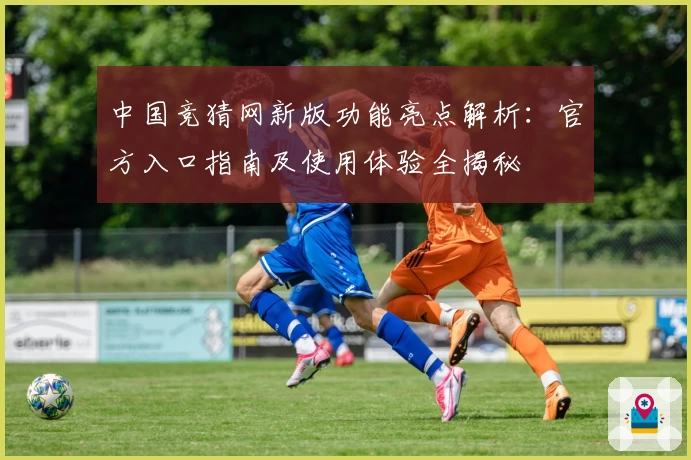 中国竞猜网新版功能亮点解析：官方入口指南及使用体验全揭秘