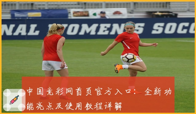 中国竞彩网首页官方入口：全新功能亮点及使用教程详解