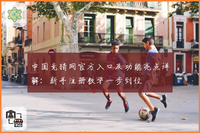 中国竞猜网官方入口及功能亮点详解：新手注册教学一步到位