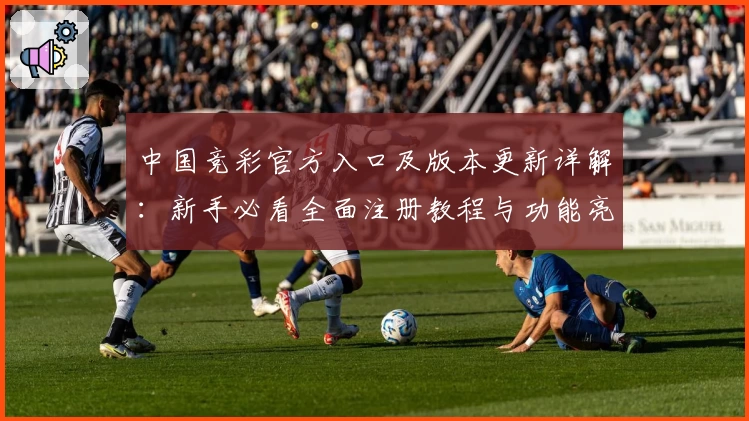 中国竞彩官方入口及版本更新详解：新手必看全面注册教程与功能亮点解析