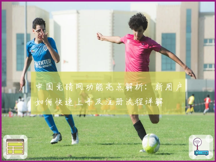 中国竞猜网功能亮点解析:新用户如何快速上手及注册流程详解