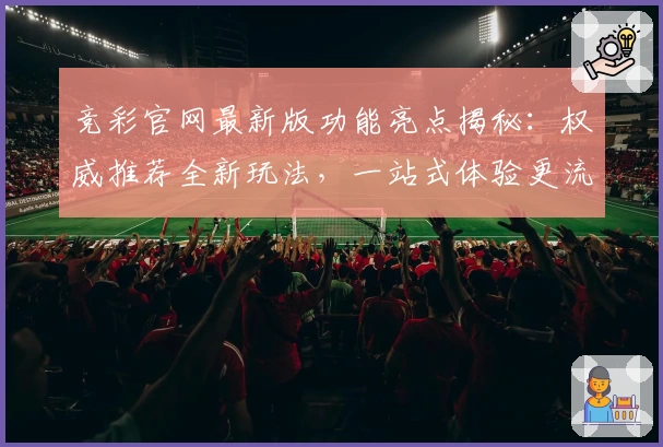 竞彩官网最新版功能亮点揭秘：权威推荐全新玩法，一站式体验更流畅