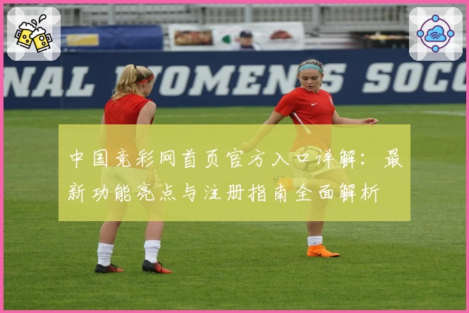 中国竞彩网首页官方入口详解：最新功能亮点与注册指南全面解析
